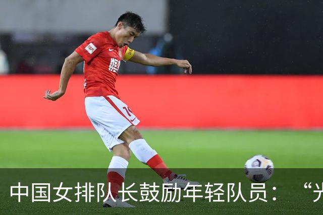 中国女排队长鼓励年轻队员：“光脚的不怕穿鞋的”